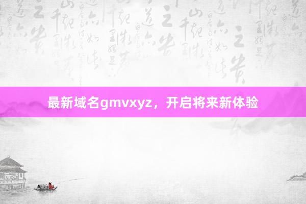 最新域名gmvxyz,开启将来新体验